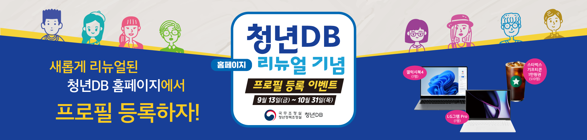 새롭게 리뉴얼된 청년DB 홈페이지에서 프로필 등록하자!/청년DB 홈페이지 리뉴얼 기념 프로필 등록 이벤트 9월 13일(금)~10월 31일(목) 국무조정실 청년정책조정실 청년DB/갤럭시북4(1명) LG그램 Pro(1명) 스타벅스 기프티콘 1만원권(510명)