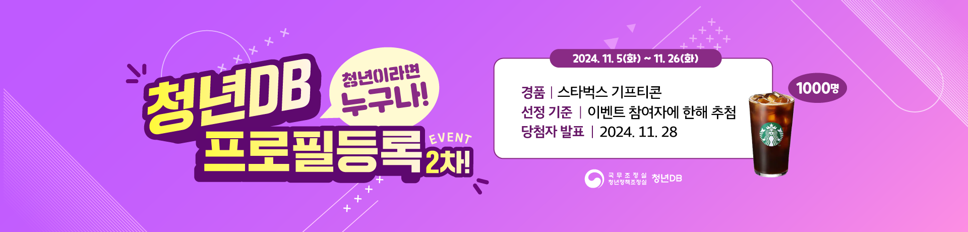 청년DB 프로필등록 2차! EVENT. 청년이라면 누구나! 2024.11.5(화)~11.26(화). 경품: 스타벅스 기프티콘(1000명). 선정 기준: 이벤트 참여자에 한해 추첨. 당첨자 발표: 2024.11.28. 국무조정실 청년정책조정실 청년DB