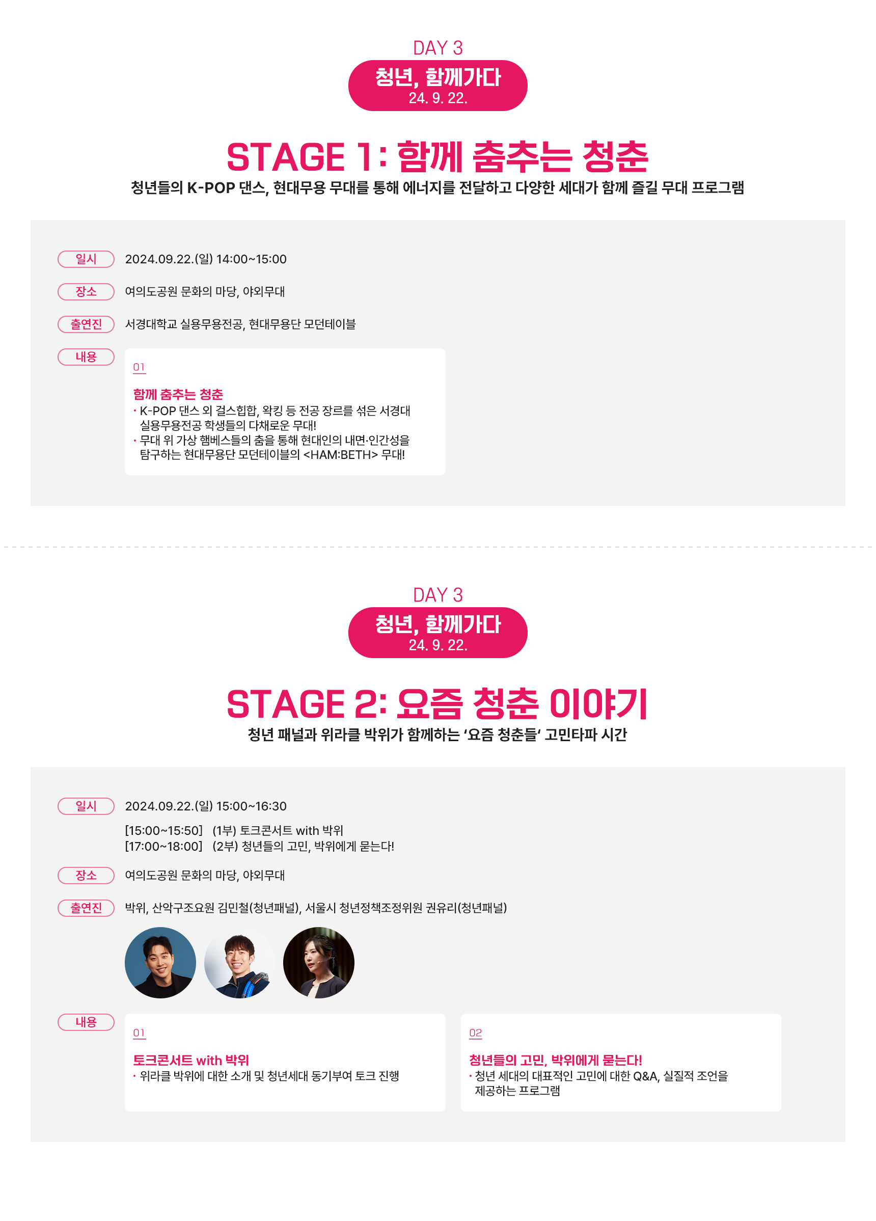 DAY 3 청년, 함께가다 24.9.22. STAGE 1: 함께 춤추는 청춘. 청년들의 K-POP 댄스, 현대무용 무대를 통해 에너지를 전달하고 다양한 세대가 함께 즐길 무대 프로그램. 일시 2024.09.22.(일) 14:00~15:00 장소 여의도공원 문화의 마당, 현대무용단 모던테이블. 출연진 서경대학교 실용무용전공, 현대무용단 모던테이블. 내용 01 함께 춤추는 청춘. ●K-POP 댄스 외 걸스힙합, 왁킹 등 전공 장르를 섞은 서경대 실용무용전공 학생들의 다채로운 무대! ●무대 위 가상 헴베스들의 춤을 통해 현대인의 내면·인간성을 탐구하는 현대무용단 모던테이블의 <HAM:BETH> 무대! DAY 3 청년, 함께가다 24.9.22. STAGE 2: 요즘 청춘 이야기. 청년 패널과 위라클 박위가 함께하는 ‘요즘 청춘들’ 고민타파 시간. 일시 2024.09.22.(일) 15:00~16:30 [15:00~15:50] (1부) 토크콘서트 with 박위 [17:00~18:00] (2부) 청년들의 고민, 박위에게 묻는다! 장소 여의도공원 문화의 마당, 야외무대. 출연진 박위, 산악구조요원 김민철(청년패널), 서울시 청년정책조정위원 권유리(청년패널). 내용 01 토크콘서트 with 박위. ●위라클 박위에 대한 소개 및 청년세대 동기부여 토크 진행. 02 청년들의 고민, 박위에게 묻는다! ●청년 세대의 대표적인 고민에 대한 Q&A, 실질적 조언을 제공하는 프로그램.